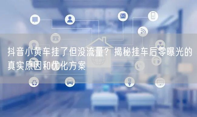 抖音小黄车挂了但没流量？揭秘挂车后零曝光的真实原因和优化方案