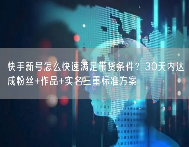 快手新号怎么快速满足带货条件？30天内达成粉丝+作品+实名三重标准方案