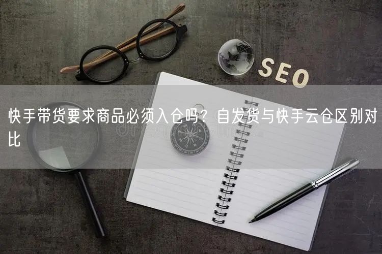 快手带货要求商品必须入仓吗？自发货与快手云仓区别对比