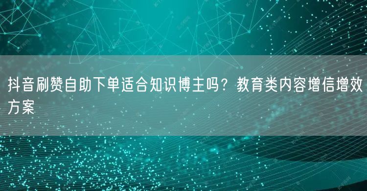 抖音刷赞自助下单适合知识博主吗？教育类内容增信增效方案
