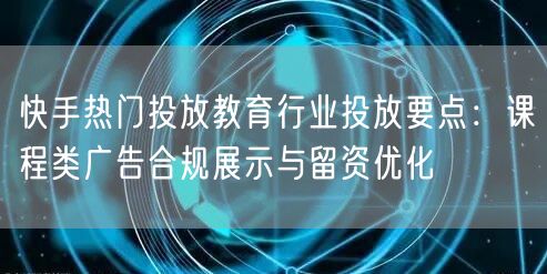 快手热门投放教育行业投放要点：课程类广告合规展示与留资优化
