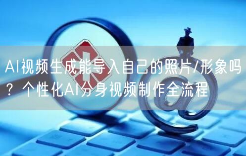 AI视频生成能导入自己的照片/形象吗？个性化AI分身视频制作全流程