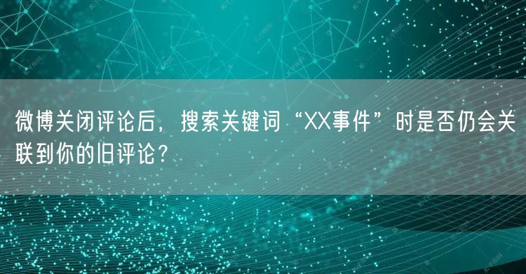 微博关闭评论后，搜索关键词“XX事件”时是否仍会关联到你的旧评论？