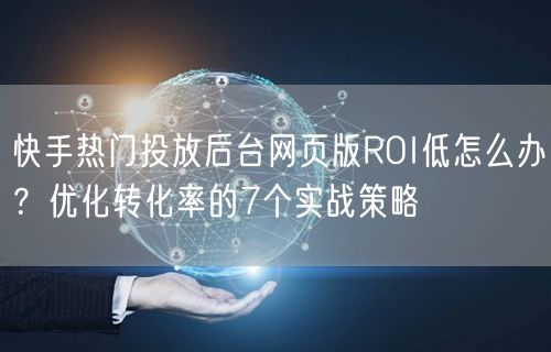 快手热门投放后台网页版ROI低怎么办？优化转化率的7个实战策