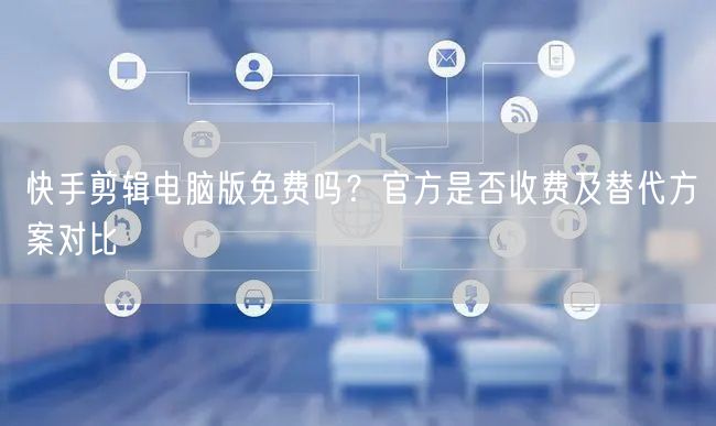 快手剪辑电脑版免费吗？官方是否收费及替代方案对比