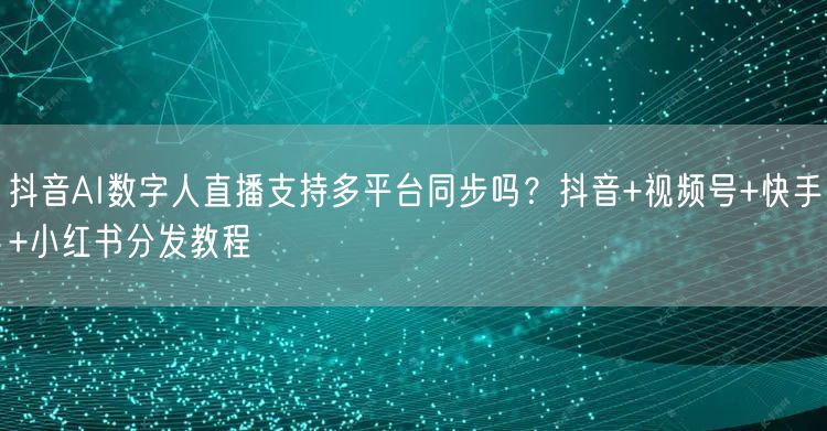 抖音AI数字人直播支持多平台同步吗？抖音+视频号+快手+小红书分发教程