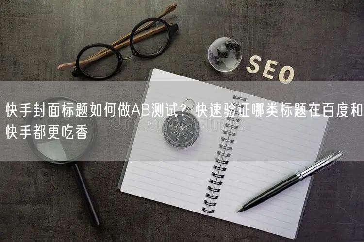 快手封面标题如何做AB测试？快速验证哪类标题在百度和快手都更吃香