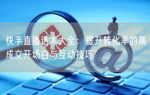 快手直播话术大全：提升转化率的高成交开场白与互动技巧
