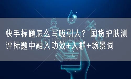 快手标题怎么写吸引人？国货护肤测评标题中融入功效+人群+场景词
