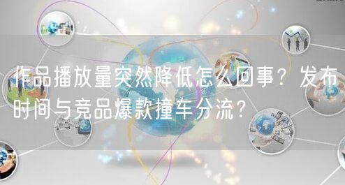 作品播放量突然降低怎么回事？发布时间与竞品爆款撞车分流？