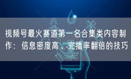 视频号最火赛道第一名合集类内容制作：信息密度高、完播率翻倍的
