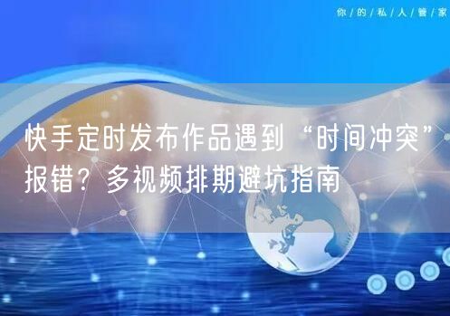 快手定时发布作品遇到“时间冲突”报错？多视频排期避坑指南