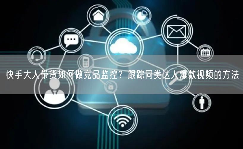 快手大人带货如何做竞品监控？跟踪同类达人爆款视频的方法
