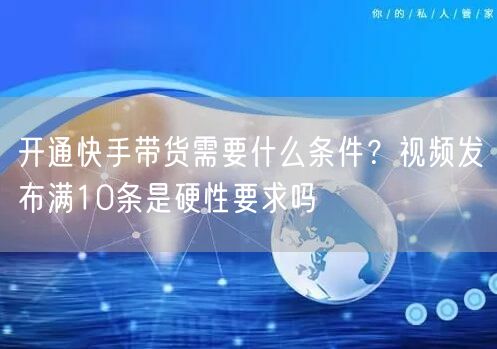 开通快手带货需要什么条件？视频发布满10条是硬性要求吗