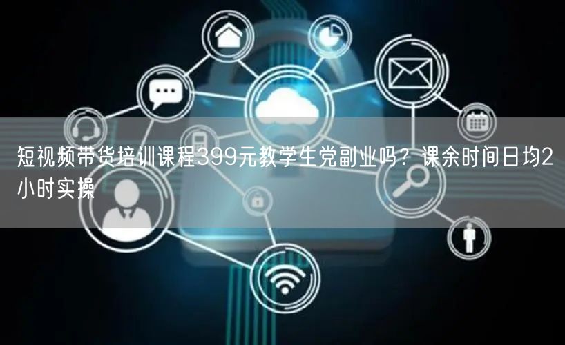 短视频带货培训课程399元教学生党副业吗？课余时间日均2小时实操