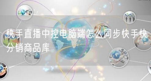 快手直播中控电脑端怎么同步快手快分销商品库