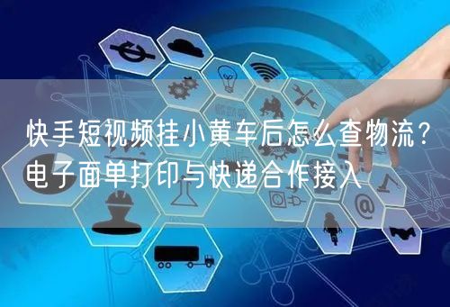 快手短视频挂小黄车后怎么查物流？电子面单打印与快递合作接入