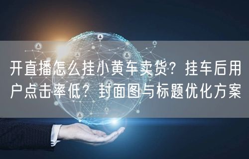 开直播怎么挂小黄车卖货？挂车后用户点击率低？封面图与标题优化方案