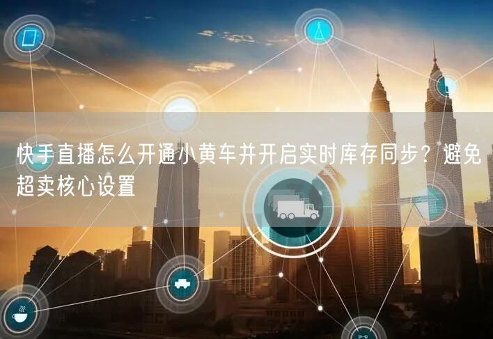 快手直播怎么开通小黄车并开启实时库存同步？避免超卖核心设置
