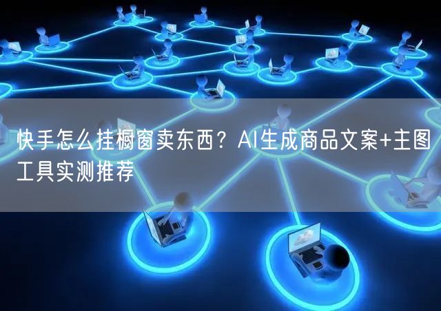 快手怎么挂橱窗卖东西？AI生成商品文案+主图工具实测推荐