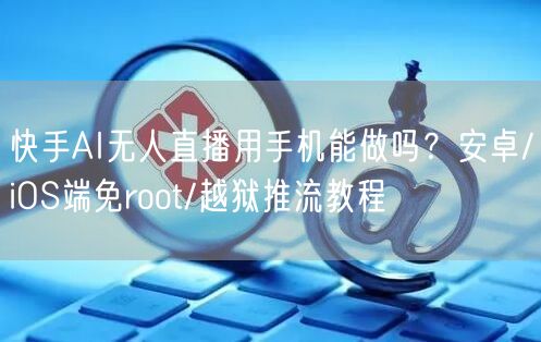 快手AI无人直播用手机能做吗？安卓/iOS端免root/越狱推流教程