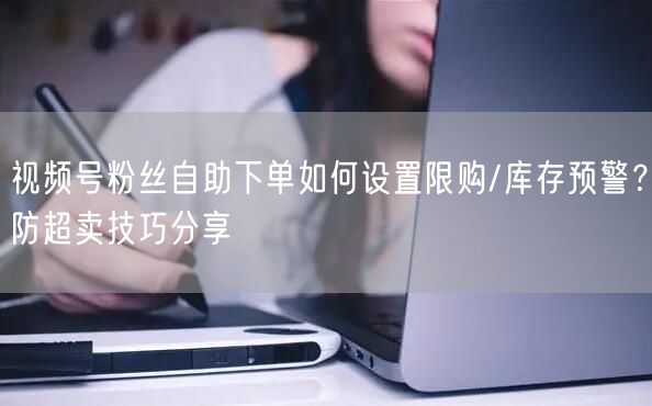视频号粉丝自助下单如何设置限购/库存预警？防超卖技巧分享