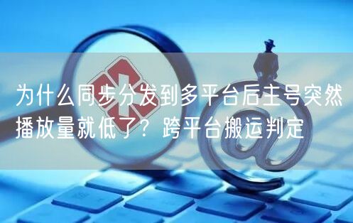 为什么同步分发到多平台后主号突然播放量就低了？跨平台搬运判定