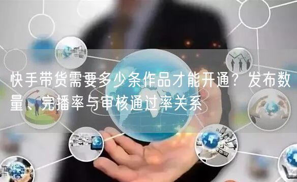 快手带货需要多少条作品才能开通？发布数量、完播率与审核通过率