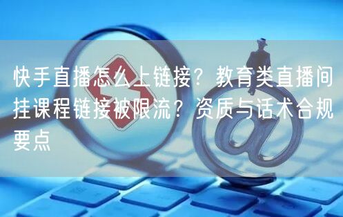 快手直播怎么上链接？教育类直播间挂课程链接被限流？资质与话术合规要点