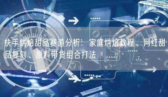 快手烘焙甜品赛道分析：家庭烘焙教程、网红甜品复刻、原料带货组合打法