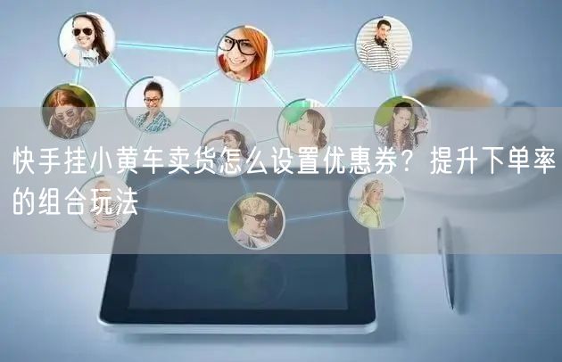 快手挂小黄车卖货怎么设置优惠券？提升下单率的组合玩法