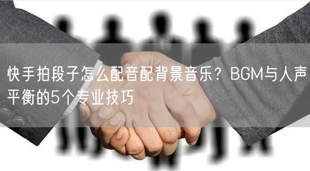 快手拍段子怎么配音配背景音乐？BGM与人声平衡的5个专业技巧