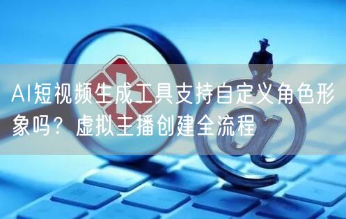 AI短视频生成工具支持自定义角色形象吗？虚拟主播创建全流程
