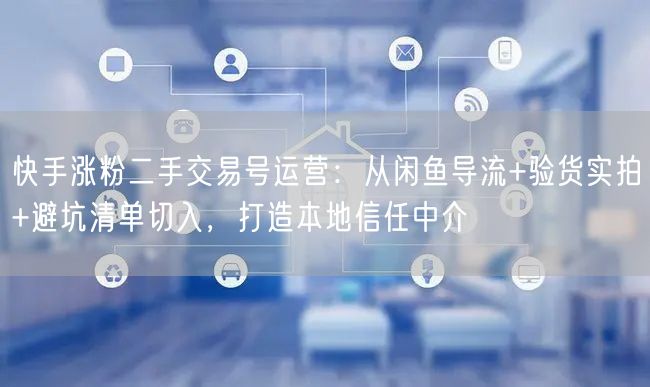 快手涨粉二手交易号运营：从闲鱼导流+验货实拍+避坑清单切入，打造本地信任中介