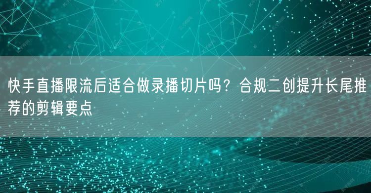 快手直播限流后适合做录播切片吗？合规二创提升长尾推荐的剪辑要点