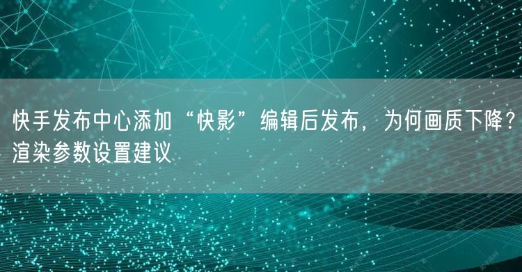 快手发布中心添加“快影”编辑后发布，为何画质下降？渲染参数设