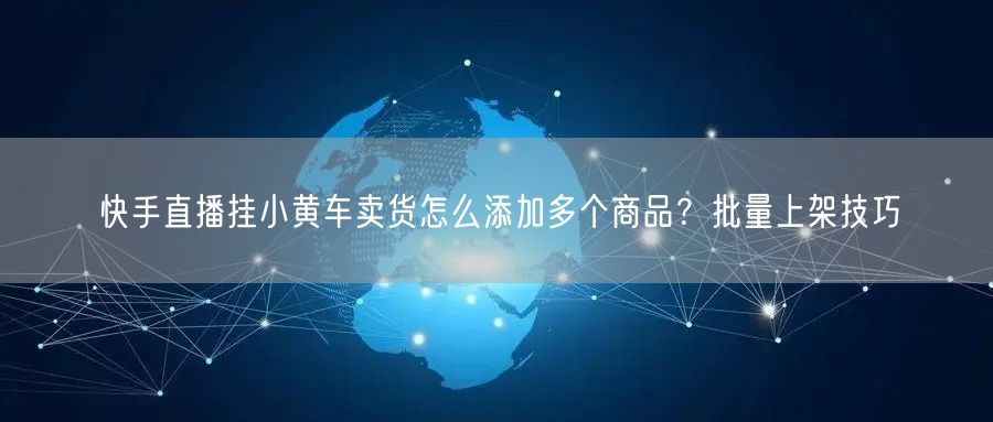 快手直播挂小黄车卖货怎么添加多个商品？批量上架技巧