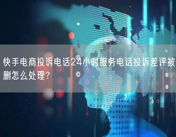 快手电商投诉电话24小时服务电话投诉差评被删怎么处理？