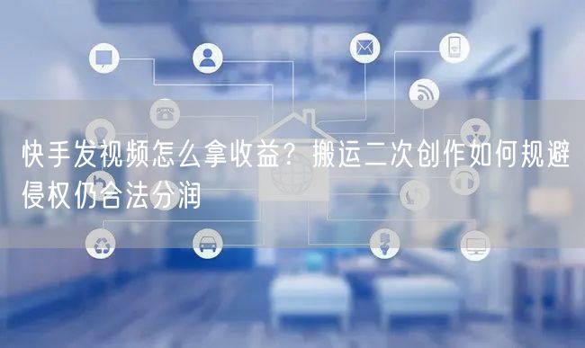 快手发视频怎么拿收益？搬运二次创作如何规避侵权仍合法分润