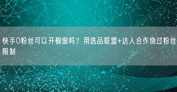 快手0粉丝可以开橱窗吗？用选品联盟+达人合作绕过粉丝限制