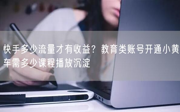 快手多少流量才有收益？教育类账号开通小黄车需多少课程播放沉淀