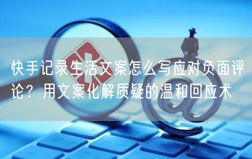 快手记录生活文案怎么写应对负面评论？用文案化解质疑的温和回应术