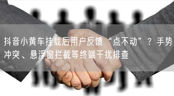 抖音小黄车挂载后用户反馈“点不动”？手势冲突、悬浮窗拦截等终端干扰排查