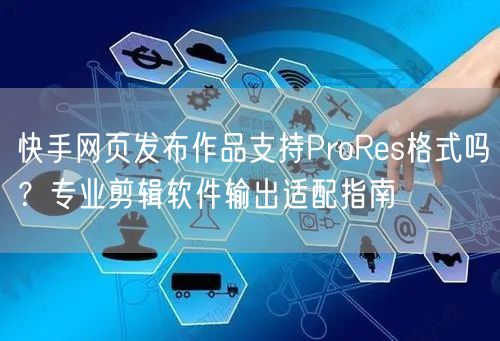 快手网页发布作品支持ProRes格式吗？专业剪辑软件输出适配