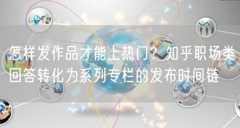 怎样发作品才能上热门？知乎职场类回答转化为系列专栏的发布时间