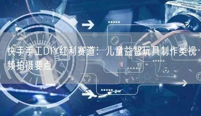 快手手工DIY红利赛道：儿童益智玩具制作类视频拍摄要点