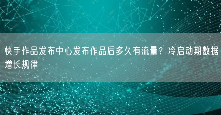 快手作品发布中心发布作品后多久有流量？冷启动期数据增长规律