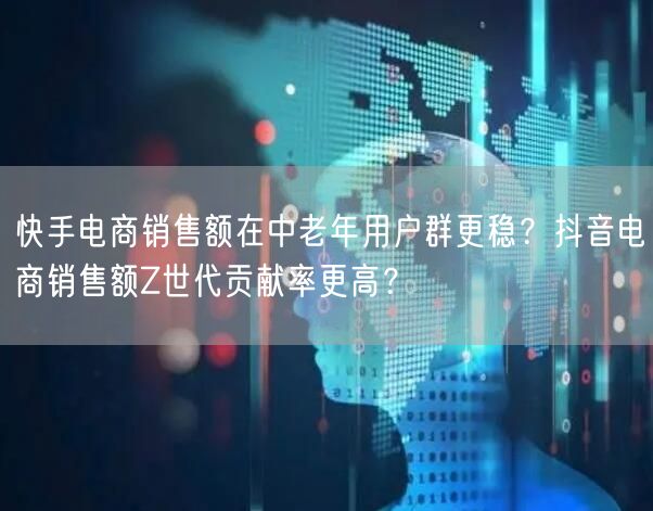 快手电商销售额在中老年用户群更稳？抖音电商销售额Z世代贡献率更高？