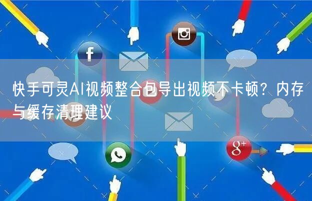 快手可灵AI视频整合包导出视频不卡顿？内存与缓存清理建议