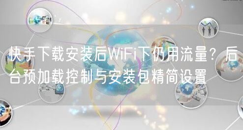 快手下载安装后WiFi下仍用流量？后台预加载控制与安装包精简设置